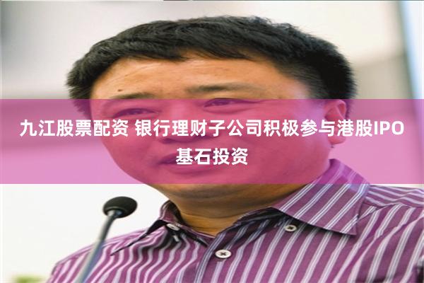 九江股票配资 银行理财子公司积极参与港股IPO基石投资