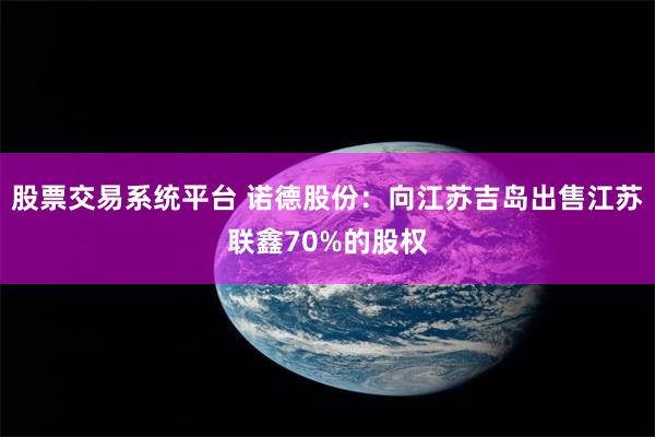 股票交易系统平台 诺德股份：向江苏吉岛出售江苏联鑫70%的股权
