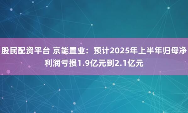 股民配资平台 京能置业：预计2025年上半年归母净利润亏损1.9亿元到2.1亿元