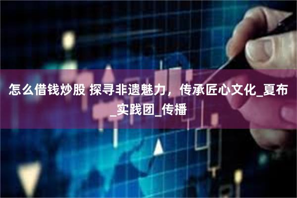 怎么借钱炒股 探寻非遗魅力，传承匠心文化_夏布_实践团_传播