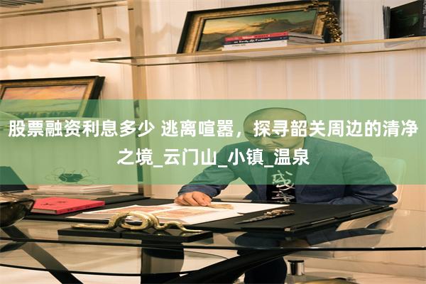 股票融资利息多少 逃离喧嚣，探寻韶关周边的清净之境_云门山_小镇_温泉