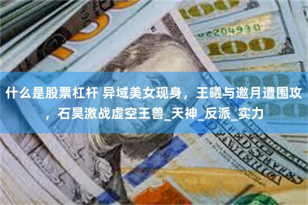 什么是股票杠杆 异域美女现身，王曦与邀月遭围攻，石昊激战虚空王兽_天神_反派_实力