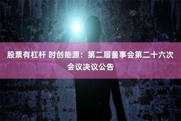 股票有杠杆 时创能源：第二届董事会第二十六次会议决议公告