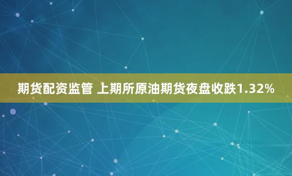 期货配资监管 上期所原油期货夜盘收跌1.32%