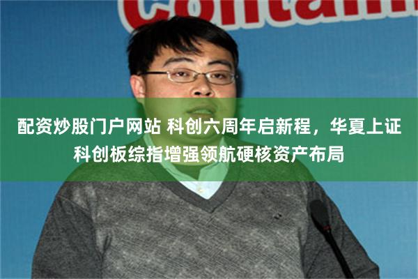 配资炒股门户网站 科创六周年启新程，华夏上证科创板综指增强领航硬核资产布局