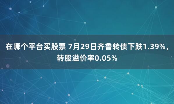 在哪个平台买股票 7月29日齐鲁转债下跌1.39%，转股溢价率0.05%