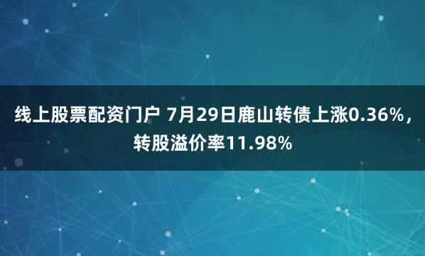 线上股票配资门户 7月29日鹿山转债上涨0.36%，转股溢价率11.98%
