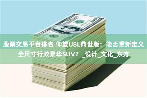 股票交易平台排名 仰望U8L鼎世版：能否重新定义全尺寸行政豪华SUV？_设计_文化_东方