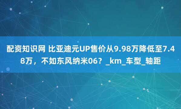配资知识网 比亚迪元UP售价从9.98万降低至7.48万，不如东风纳米06？_km_车型_轴距