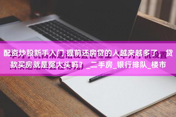 配资炒股新手入门 提前还房贷的人越来越多了，贷款买房就是冤大头吗？_二手房_银行排队_楼市