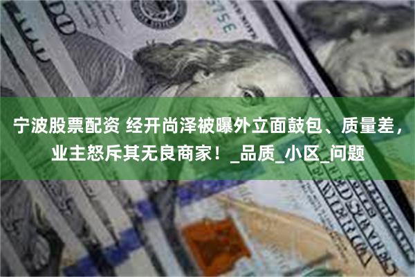 宁波股票配资 经开尚泽被曝外立面鼓包、质量差，业主怒斥其无良商家！_品质_小区_问题