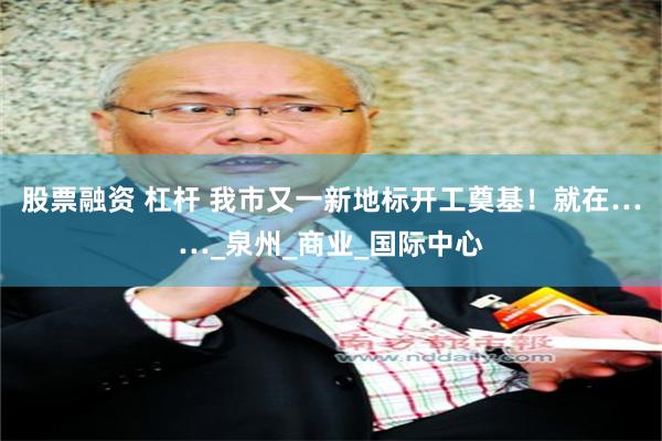股票融资 杠杆 我市又一新地标开工奠基！就在……_泉州_商业_国际中心