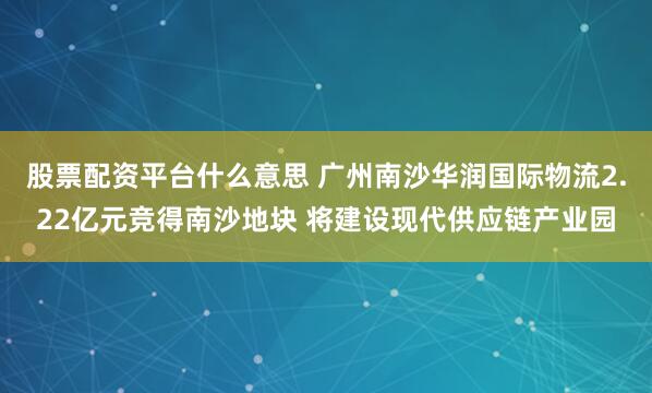 股票配资平台什么意思 广州南沙华润国际物流2.22亿元竞得南沙地块 将建设现代供应链产业园