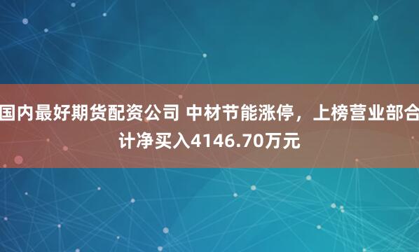 国内最好期货配资公司 中材节能涨停，上榜营业部合计净买入4146.70万元