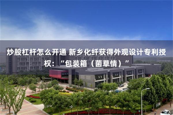 炒股杠杆怎么开通 新乡化纤获得外观设计专利授权：“包装箱（菌草情）”
