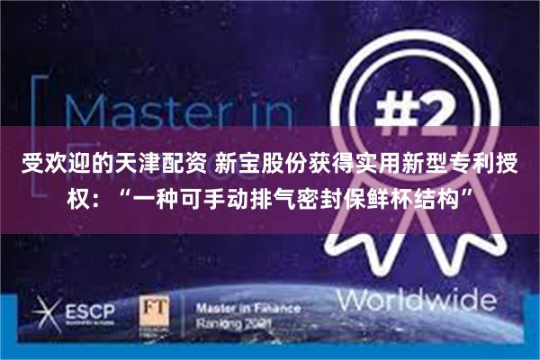 受欢迎的天津配资 新宝股份获得实用新型专利授权：“一种可手动排气密封保鲜杯结构”