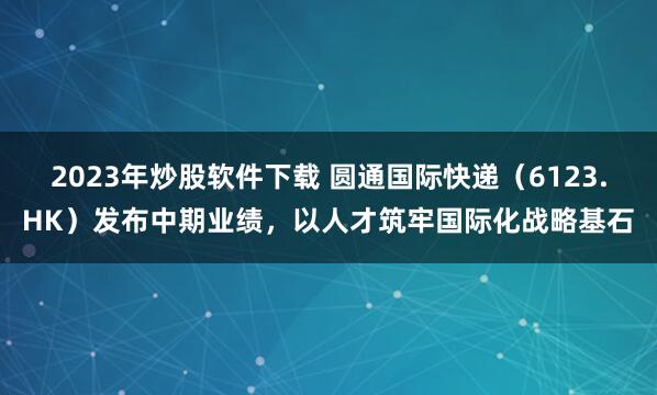 2023年炒股软件下载 圆通国际快递（6123.HK）发布中期业绩，以人才筑牢国际化战略基石