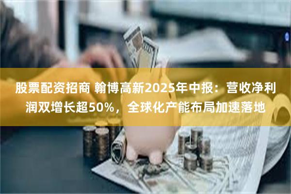 股票配资招商 翰博高新2025年中报：营收净利润双增长超50%，全球化产能布局加速落地