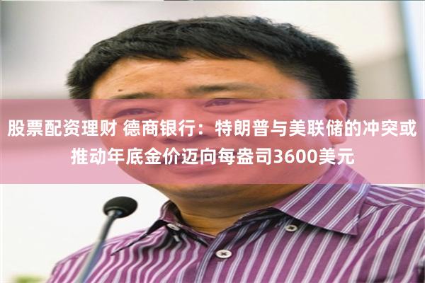 股票配资理财 德商银行：特朗普与美联储的冲突或推动年底金价迈向每盎司3600美元