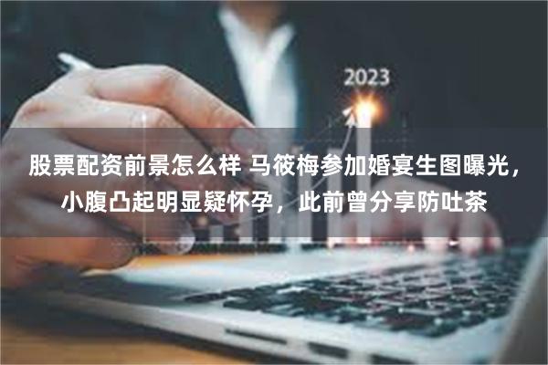 股票配资前景怎么样 马筱梅参加婚宴生图曝光，小腹凸起明显疑怀孕，此前曾分享防吐茶