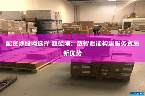 配资炒股网选择 赵硕刚：数智赋能构建服务贸易新优势