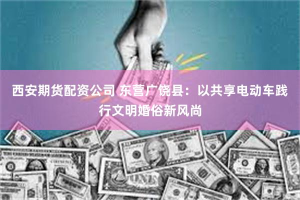 西安期货配资公司 东营广饶县：以共享电动车践行文明婚俗新风尚