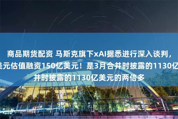 商品期货配资 马斯克旗下xAI据悉进行深入谈判，拟以2300亿美元估值融资150亿美元！是3月合并时披露的1130亿美元的两倍多