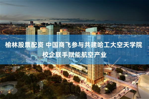 榆林股票配资 中国商飞参与共建哈工大空天学院 校企联手赋能航空产业