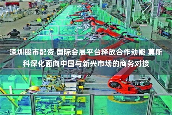 深圳股市配资 国际会展平台释放合作动能 莫斯科深化面向中国与新兴市场的商务对接