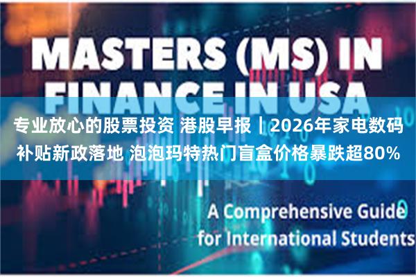 专业放心的股票投资 港股早报|2026年家电数码补贴新政落地 泡泡玛特热门盲盒价格暴跌超80%